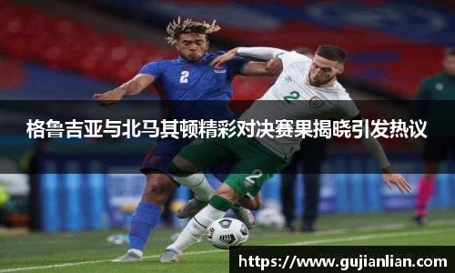格鲁吉亚与北马其顿精彩对决赛果揭晓引发热议